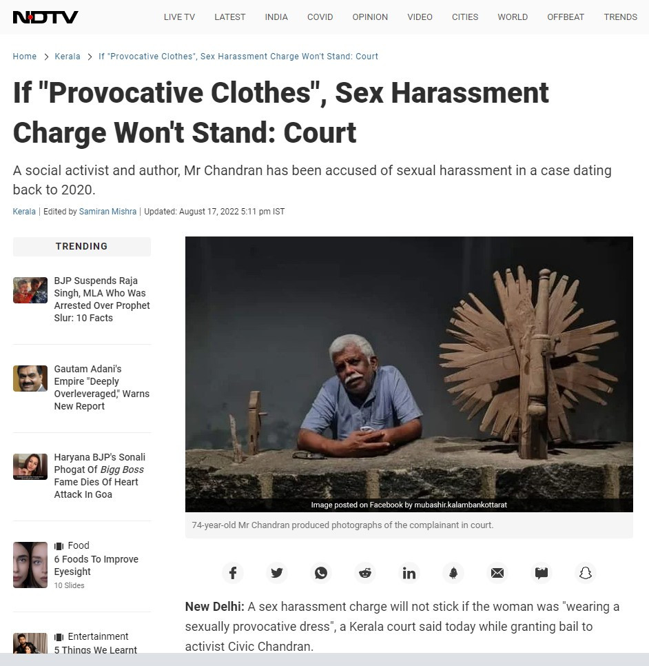 A sex harassment charge will not stick if the woman was "wearing a sexually provocative dress", a Kerala court said today while granting bail to activist Civic Chandran. A social activist and author, Mr Chandran is accused of sexually harassing a young writer at a camp in Nandi Beach on February 8, 2020. In his bail application, 74-year-old Mr Chandran produced photographs of his accuser in court. Reserving its order, the Kozhikode Sessions Court said the woman was wearing "sexually provocative dresses", so the allegation didn't wash.